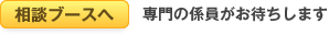 相談ブースへ 専門の係員がお待ちします