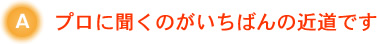 プロに聞くのがいちばんの近道です